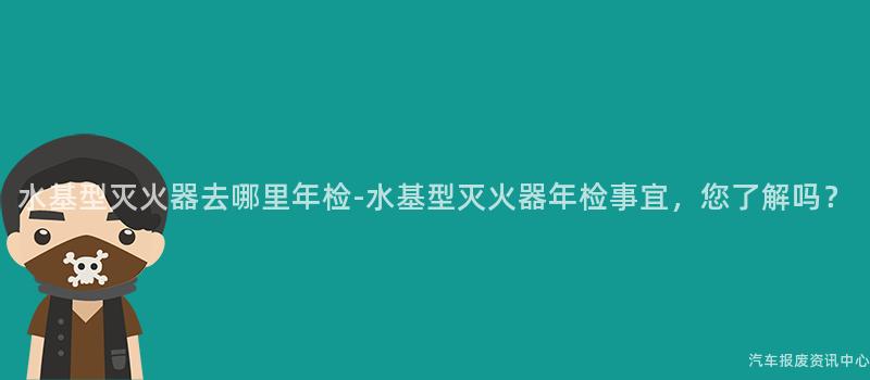 水基型灭火器去哪里年检-水基型灭火器年检事宜，您了解吗？