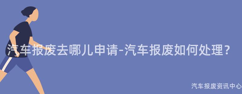 汽车报废去哪儿申请-汽车报废如何处理？
