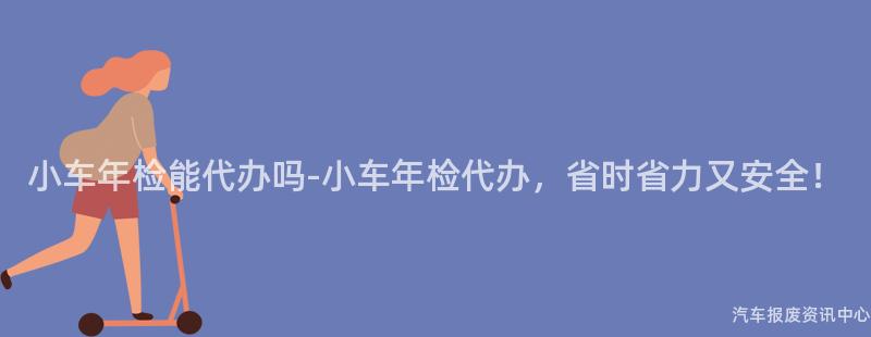 小车年检能代办吗-小车年检代办，省时省力又安全！