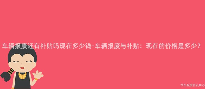 车辆报废还有补贴吗现在多少钱-车辆报废与补贴：现在的价格是多少？