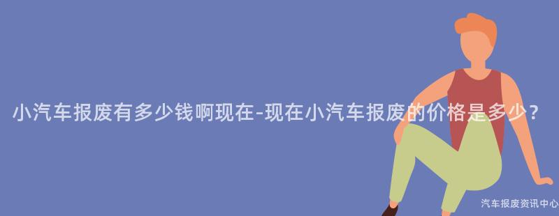 小汽车报废有多少钱啊现在-现在小汽车报废的价格是多少？