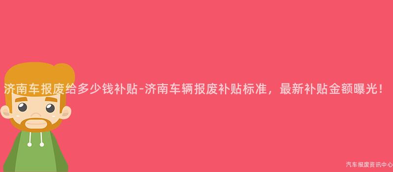 济南车报废给多少钱补贴-济南车辆报废补贴标准，最新补贴金额曝光！