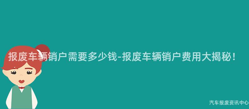 报废车辆销户需要多少钱-报废车辆销户费用大揭秘！