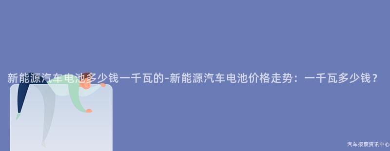 新能源汽车电池多少钱一千瓦的-新能源汽车电池价格走势：一千瓦多少钱？