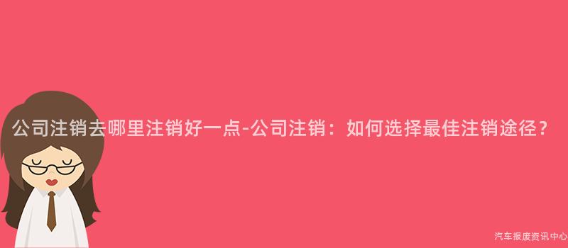 公司注销去哪里注销好一点-公司注销：如何选择最佳注销途径？