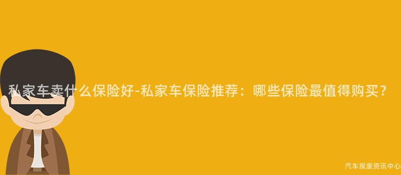 私家车卖什么保险好-私家车保险推荐：哪些保险最值得购买？