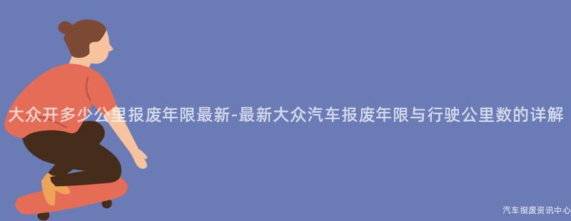 大众开多少公里报废年限最新-最新大众汽车报废年限与行驶公里数的详解