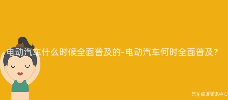 电动汽车什么时候全面普及的-电动汽车何时全面普及？