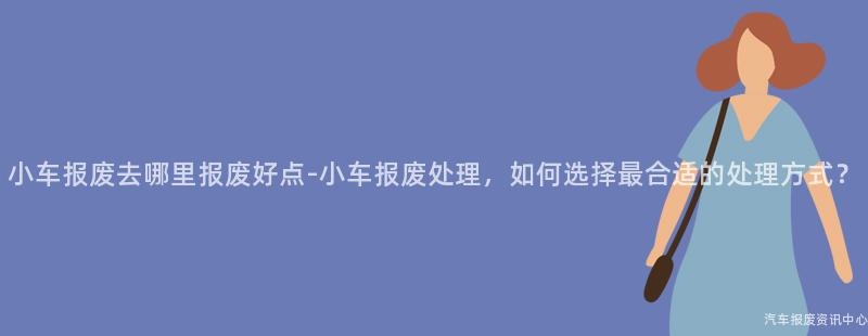 小车报废去哪里报废好点-小车报废处理，如何选择最合适的处理方式？