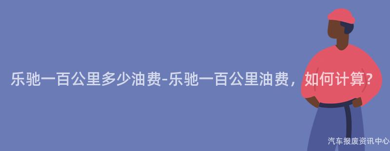 乐驰一百公里多少油费-乐驰一百公里油费，如何计算？