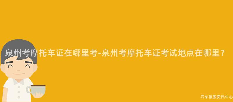 泉州考摩托车证在哪里考-泉州考摩托车证考试地点在哪里？