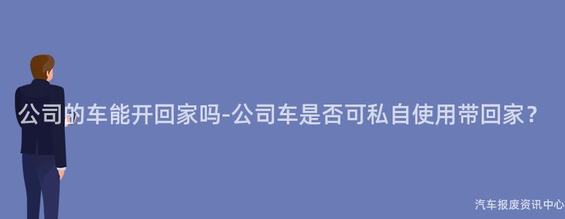 公司的车能开回家吗-公司车是否可私自使用带回家？