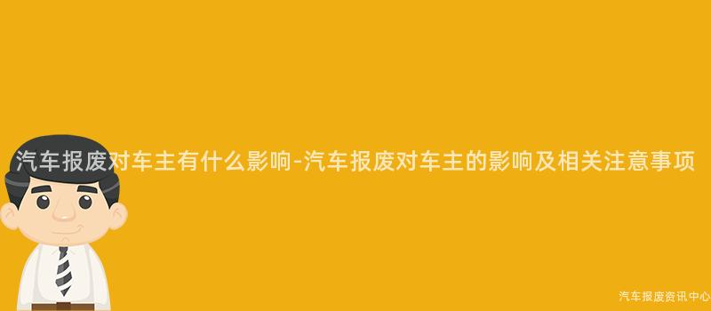 汽车报废对车主有什么影响-汽车报废对车主的影响及相关注意事项