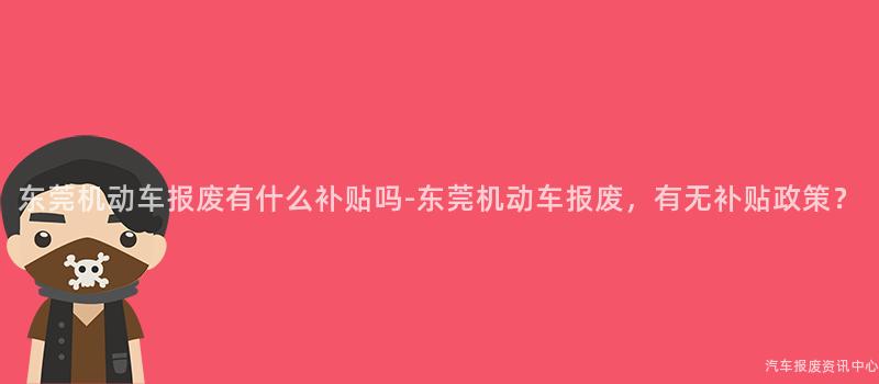 东莞机动车报废有什么补贴吗-东莞机动车报废，有无补贴政策？