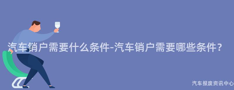 汽车销户需要什么条件-汽车销户需要哪些条件？