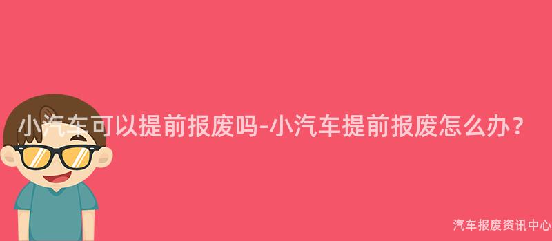 小汽车可以提前报废吗-小汽车提前报废怎么办？