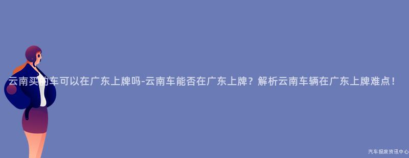 云南买的车可以在广东上牌吗-云南车能否在广东上牌？解析云南车辆在广东上牌难点！
