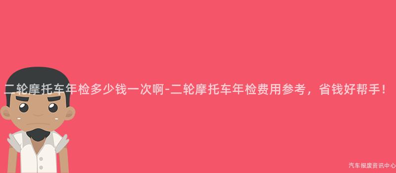 二轮摩托车年检多少钱一次啊-二轮摩托车年检费用参考，省钱好帮手！