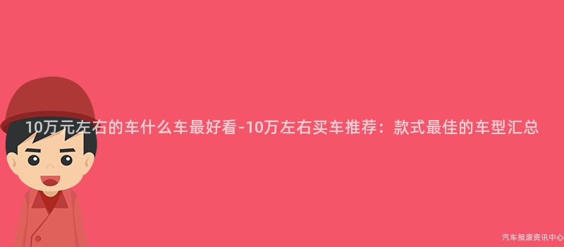 10万元左右的车什么车最好看-10万左右买车推荐：款式最佳的车型汇总