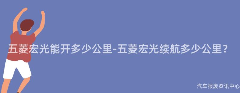五菱宏光能开多少公里-五菱宏光续航多少公里？