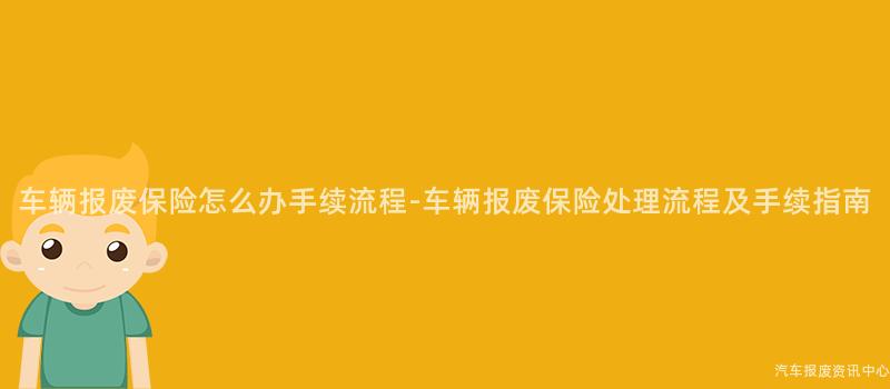 车辆报废保险怎么办手续流程-车辆报废保险处理流程及手续指南