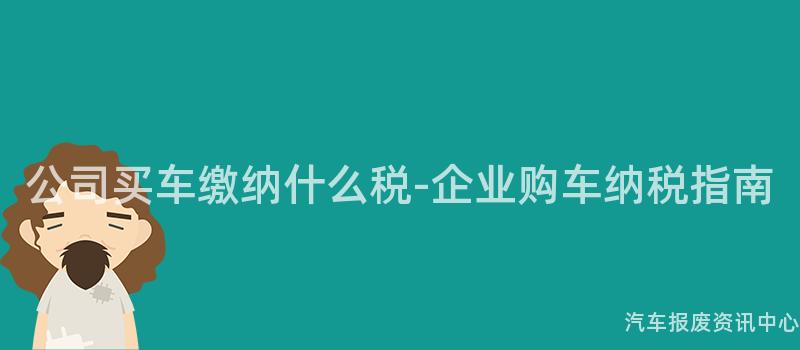 公司买车缴纳什么税-企业购车纳税指南