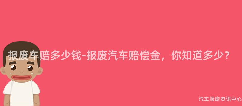 报废车赔多少钱-报废汽车赔偿金，你知道多少？