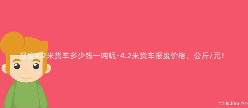 报废4.2米货车多少钱一吨呢-4.2米货车报废价格，公斤/元！