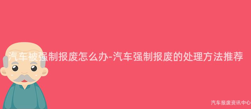 汽车被强制报废怎么办-汽车强制报废的处理方法推荐
