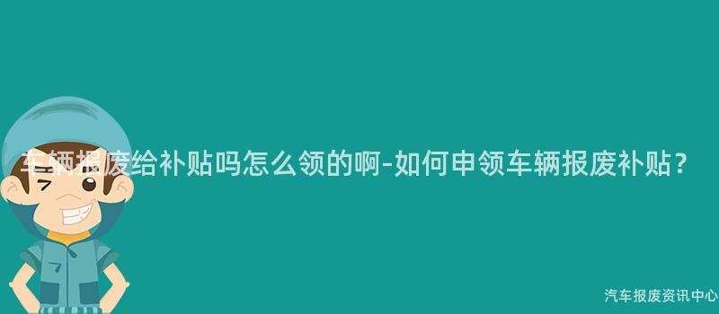车辆报废给补贴吗怎么领的啊-如何申领车辆报废补贴？