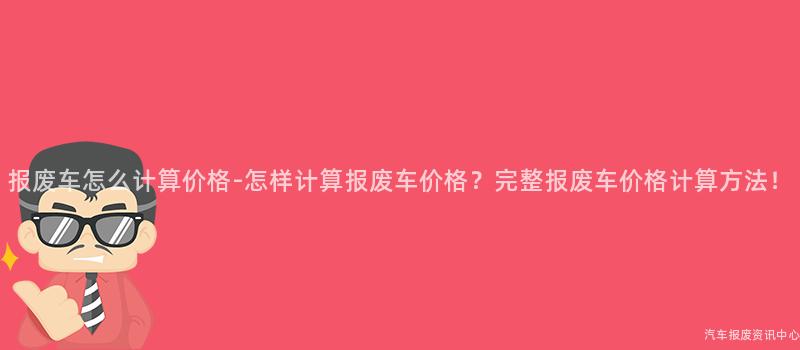 报废车怎么计算价格-怎样计算报废车价格？完整报废车价格计算方法！