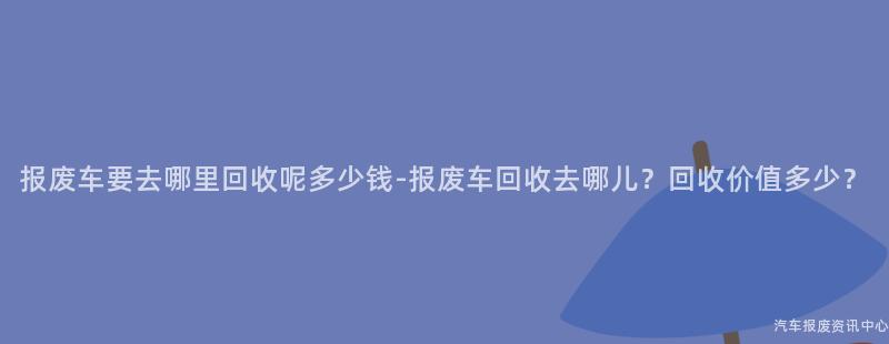 报废车要去哪里回收呢多少钱-报废车回收去哪儿？回收价值多少？