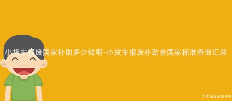 小货车报废国家补助多少钱啊-小货车报废补助金国家标准查询汇总