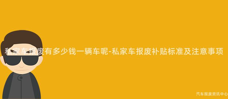 私家车报废有多少钱一辆车呢-私家车报废补贴标准及注意事项