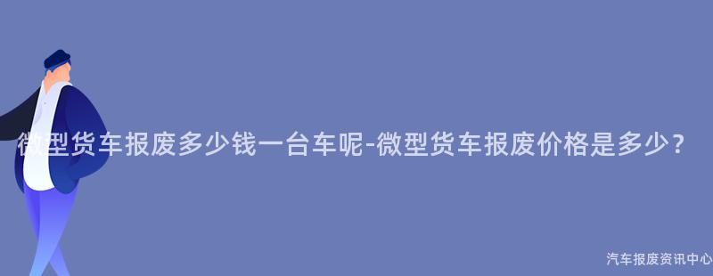 微型货车报废多少钱一台车呢-微型货车报废价格是多少？