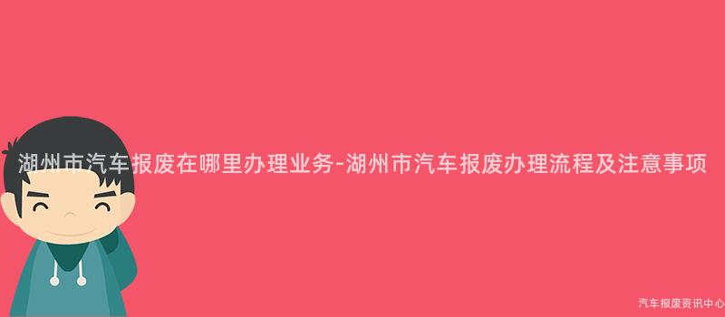湖州市汽车报废在哪里办理业务-湖州市汽车报废办理流程及注意事项
