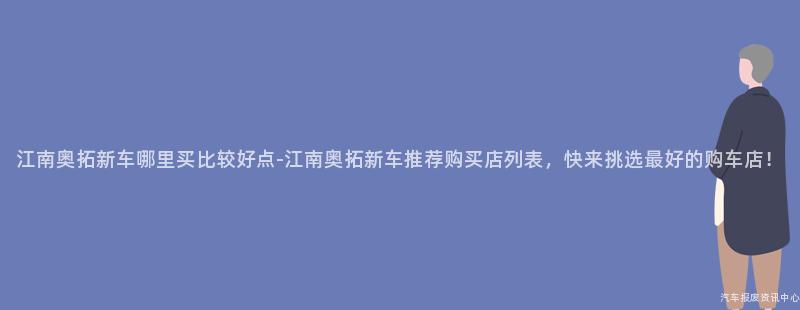江南奥拓新车哪里买比较好点-江南奥拓新车推荐购买店列表，快来挑选最好的购车店！