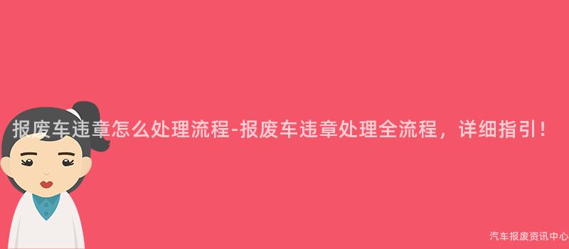 报废车违章怎么处理流程-报废车违章处理全流程，详细指引！