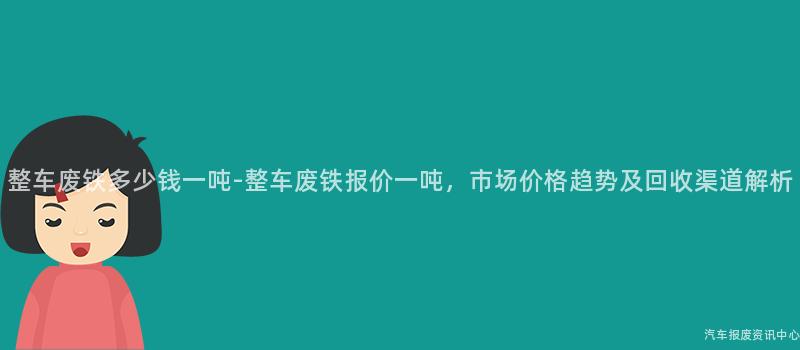 整车废铁多少钱一吨-整车废铁报价一吨，市场价格趋势及回收渠道解析