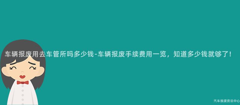 车辆报废用去车管所吗多少钱-车辆报废手续费用一览，知道多少钱就够了！