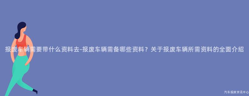 报废车辆需要带什么资料去-报废车辆需备哪些资料？关于报废车辆所需资料的全面介绍