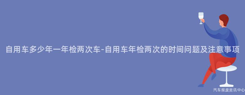 自用车多少年一年检两次车-自用车年检两次的时间问题及注意事项