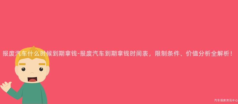 报废汽车什么时候到期拿钱-报废汽车到期拿钱时间表，限制条件、价值分析全解析！