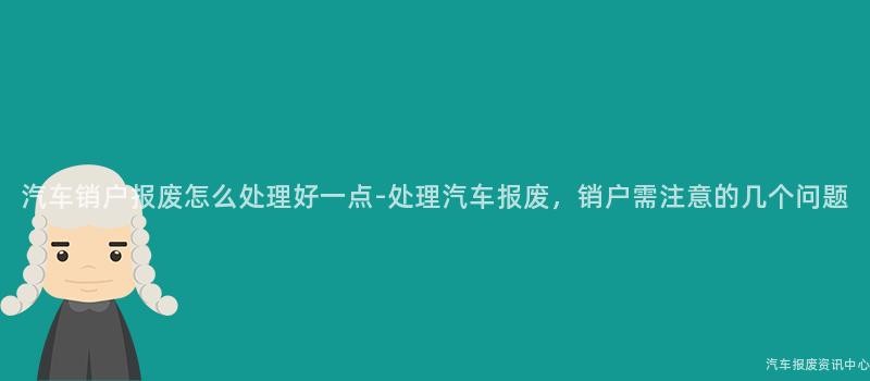 汽车销户报废怎么处理好一点-处理汽车报废，销户需注意的几个问题