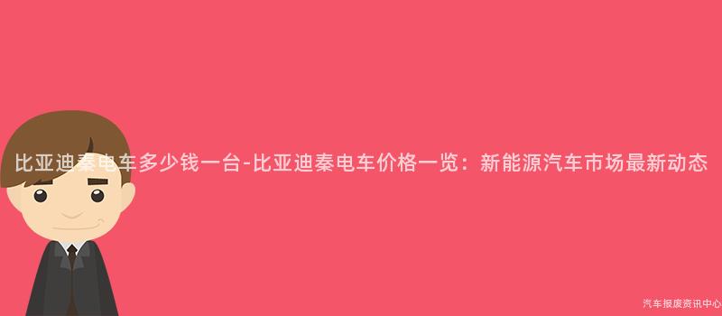 比亚迪秦电车多少钱一台-比亚迪秦电车价格一览：新能源汽车市场最新动态