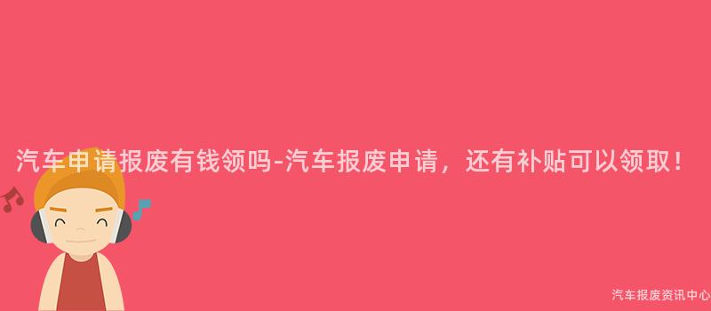 汽车申请报废有钱领吗-汽车报废申请，还有补贴可以领取！