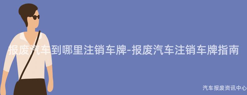 报废汽车到哪里注销车牌-报废汽车注销车牌指南