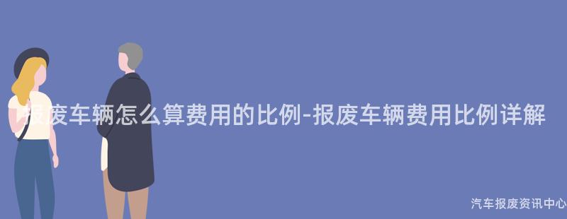 报废车辆怎么算费用的比例-报废车辆费用比例详解