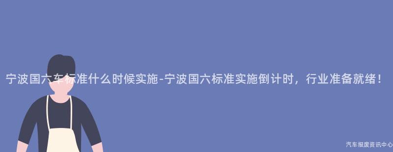 宁波国六车标准什么时候实施-宁波国六标准实施倒计时，行业准备就绪！