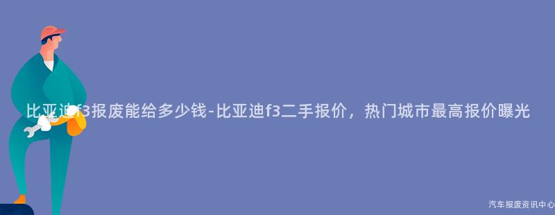 比亚迪f3报废能给多少钱-比亚迪f3二手报价，热门城市最高报价曝光